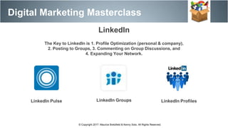 Digital Marketing Masterclass
© Copyright 2017. Maurice Bretzfield & Kenny Soto. All Rights Reserved.
LinkedIn
The Key to LinkedIn is 1. Profile Optimization (personal & company),
2. Posting to Groups, 3. Commenting on Group Discussions, and
4. Expanding Your Network.
LinkedIn Pulse LinkedIn Groups LinkedIn Profiles
 