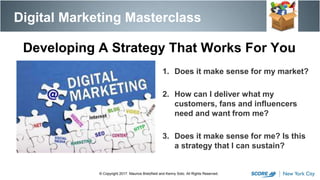 1. Does it make sense for my market?
2. How can I deliver what my
customers, fans and influencers
need and want from me?
3. Does it make sense for me? Is this
a strategy that I can sustain?
Digital Marketing Masterclass
© Copyright 2017. Maurice Bretzfield and Kenny Soto. All Rights Reserved.
Developing A Strategy That Works For You
 