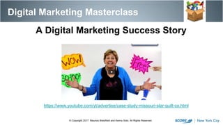 https://www.youtube.com/yt/advertise/case-study-missouri-star-quilt-co.html
Digital Marketing Masterclass
© Copyright 2017. Maurice Bretzfield and Kenny Soto. All Rights Reserved.
A Digital Marketing Success Story
 