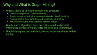 Why and What is Graph Mining?
• Graphs allows us to model complicated structures
• Chemical compounds ( Cheminformatics )
• Protein structures, biological pathways/networks ( Bioinformatics )
• Program control flow, traffic flow and social network analysis
• XML documents, the Web and social network analysis
• Graph search algorithms have been developed in chemical
informatics, computer vision, video indexing and text retrieval.
• Graph Mining has become an active and important theme in data
mining.
 