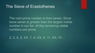The Sieve of Erastothenes
The next prime number is then seven. Since
twice seven is greater than the largest visible
number in our list, all the remaining visible
numbers are prime.
2, 3, X, 5, XX, 7, X, XX, X, 11, XX, 13 ...
 