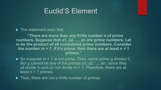 Euclid’S Element
 The statement says that
“There are more than any finite number n of prime
numbers. Suppose that a1, a2, ..., an are prime numbers. Let
m be the product of all considered prime numbers. Consider
the number m + 1. If it's prime, then there are at least n + 1
primes.”
 So suppose m + 1 is not prime. Then, some prime g divides it.
But g cannot be any of the primes a1, a2, ..., an , since they
all divide m and do not divide m + 1. Therefore, there are at
least n + 1 primes.
 Thus, there are not a finite number of primes.
 