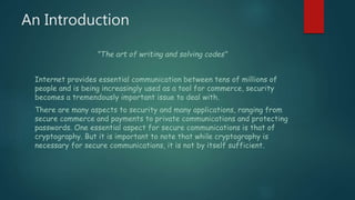 An Introduction
"The art of writing and solving codes"
Internet provides essential communication between tens of millions of
people and is being increasingly used as a tool for commerce, security
becomes a tremendously important issue to deal with.
There are many aspects to security and many applications, ranging from
secure commerce and payments to private communications and protecting
passwords. One essential aspect for secure communications is that of
cryptography. But it is important to note that while cryptography is
necessary for secure communications, it is not by itself sufficient.
 