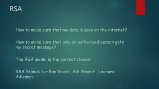 RSA
How to make sure that my data is save on the internet?
How to make sure that only an authorized person gets
my secret message?
The RSA model is the correct choice!
RSA Stands for Ron Rivest, Adi Shamir , Leonard
Adleman.
 