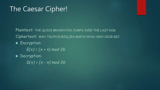 The Caesar Cipher!
Plaintext: THE QUICK BROWN FOX JUMPS OVER THE LAZY DOG
Ciphertext: WKH TXLFN EURZQ IRA MXPSV RYHU WKH ODCB GRJ
 Encryption:
E(x) = (x + n) mod 26
 Decryption:
D(x) = (x - n) mod 26
 