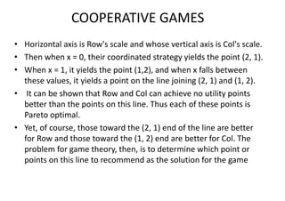 COOPERATIVE GAMES
• Horizontal axis is Row's scale and whose vertical axis is Col's scale.
• Then when x = 0, their coordinated strategy yields the point (2, 1).
• When x = 1, it yields the point (1,2), and when x falls between
these values, it yields a point on the line joining (2, 1) and (1, 2).
• It can be shown that Row and Col can achieve no utility points
better than the points on this line. Thus each of these points is
Pareto optimal.
• Yet, of course, those toward the (2, 1) end of the line are better
for Row and those toward the (1, 2) end are better for Col. The
problem for game theory, then, is to determine which point or
points on this line to recommend as the solution for the game
 