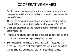 COOPERATIVE GAMES
• Furthermore, by playing coordinated strategies the players
can guarantee that they avoid outcomes that are worse for
both of them.
• The set of outcomes players can achieve by playing either
coordinated or individual strategies the achievable set.
• Limit our attention to the Pareto optimal members of the
achievable set.
• If only one does better, he does so at no cost to the
other-not even in psychological terms.
• Some game theorists think that all strategies that
produce Pareto optimal outcomes in a cooperative
game should count as solutions to that game.
 