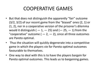 COOPERATIVE GAMES
• But that does not distinguish the apparently "fair" outcome
(3/2, 3/2) of our recent game from the "biased" ones (2, 1) or
(1, 2), nor in a cooperative version of the prisoner's dilemma
would it distinguish ( — 1, — 25) and (— 25, — 1) from the
"cooperative" outcome ( — 2, — 2), since all three outcomes
are Pareto optimal.
• Thus the situation will quickly degenerate into a competitive
game in which the players vie for Pareto optimal outcomes
favourable to themselves.
• One way to deal with this is to have the players bargain for
Pareto optimal outcomes. This leads us to bargaining games.
 