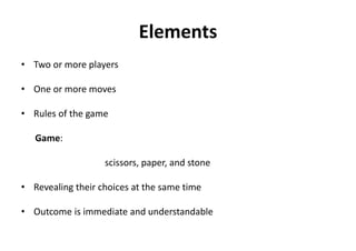 Elements
• Two or more players
• One or more moves
• Rules of the game
Game:
scissors, paper, and stone
• Revealing their choices at the same time
• Outcome is immediate and understandable
 