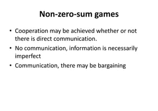 Non-zero-sum games
• Cooperation may be achieved whether or not
there is direct communication.
• No communication, information is necessarily
imperfect
• Communication, there may be bargaining
 