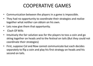 COOPERATIVE GAMES
• Communication between the players in a game is impossible.
• They had no opportunity to coordinate their strategies and realize
together what neither can obtain on his own.
• Lets now give them that opportunity.
• Clash Of Wills
• Intuitively the fair solution was for the players to toss a coin and go
skiing together on heads and to the festival on tails (But they could not
coordinate their strategies)
• First, suppose Col and Row cannot communicate but each decides
separately to flip a coin and play his first strategy on heads and his
second on tails.
 