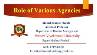 Role of Various Agencies
Manish Kumar Shukla
Assistant Professor
Department of Disaster Management
Swami Vivekanand University
Sagar (Madhya Pradesh)
Mob: 8719060984
E-mail:profmanishshukla@gmail.com
 
