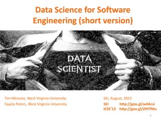 Data Science for Software
Engineering (short version)
Tim Menzies, West Virginia University
Fayola Peters, West Virginia University
SEI, August, 2013
SEI http://goo.gl/w4Acsi
ICSE’13 http://goo.gl/29YTMu
0
 