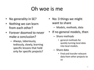 Oh woe is me
• No generality in SE?
• Nothing we can learn
from each other?
• Forever doomed to never
make a conclusion?
– Always, laboriously,
tediously, slowly, learning
specific lessons that hold
only for specific projects?
• No: 3 things we might
want to share
– Models, methods, data
• If no general models, then
– Share methods
• general methods for
quickly turning local data
into local models.
– Share data
• Find and transfer relevant
data from other projects to
us
11
 