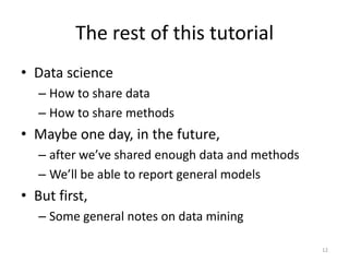 The rest of this tutorial
• Data science
– How to share data
– How to share methods
• Maybe one day, in the future,
– after we’ve shared enough data and methods
– We’ll be able to report general models
• But first,
– Some general notes on data mining
12
 