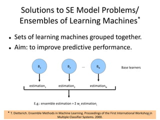 Solutions to SE Model Problems/
Ensembles of Learning Machines*
 Sets of learning machines grouped together.
 Aim: to improve predictive performance.
...
estimation1 estimation2 estimationN
Base learners
E.g.: ensemble estimation = Σ wi estimationi
B1 B2 BN
* T. Dietterich. Ensemble Methods in Machine Learning. Proceedings of the First International Workshop in
Multiple Classifier Systems. 2000.
68
 