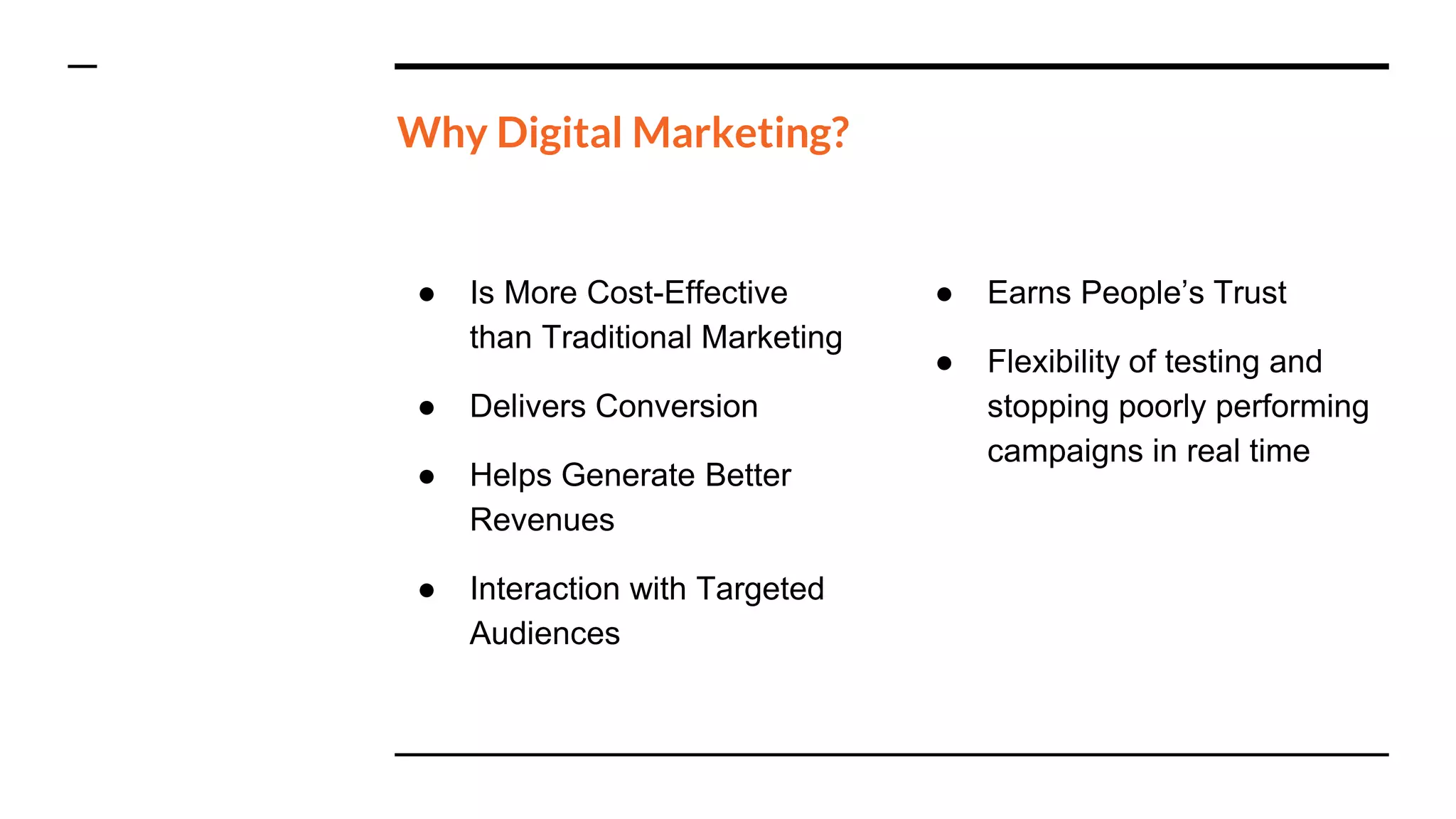 Why Digital Marketing?
● Is More Cost-Effective
than Traditional Marketing
● Delivers Conversion
● Helps Generate Better
Revenues
● Interaction with Targeted
Audiences
● Earns People’s Trust
● Flexibility of testing and
stopping poorly performing
campaigns in real time
 