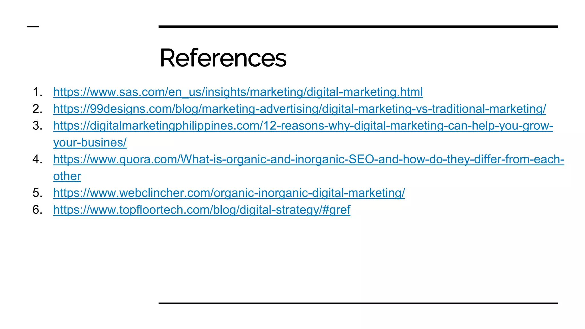 References
1. https://www.sas.com/en_us/insights/marketing/digital-marketing.html
2. https://99designs.com/blog/marketing-advertising/digital-marketing-vs-traditional-marketing/
3. https://digitalmarketingphilippines.com/12-reasons-why-digital-marketing-can-help-you-grow-
your-busines/
4. https://www.quora.com/What-is-organic-and-inorganic-SEO-and-how-do-they-differ-from-each-
other
5. https://www.webclincher.com/organic-inorganic-digital-marketing/
6. https://www.topfloortech.com/blog/digital-strategy/#gref
 