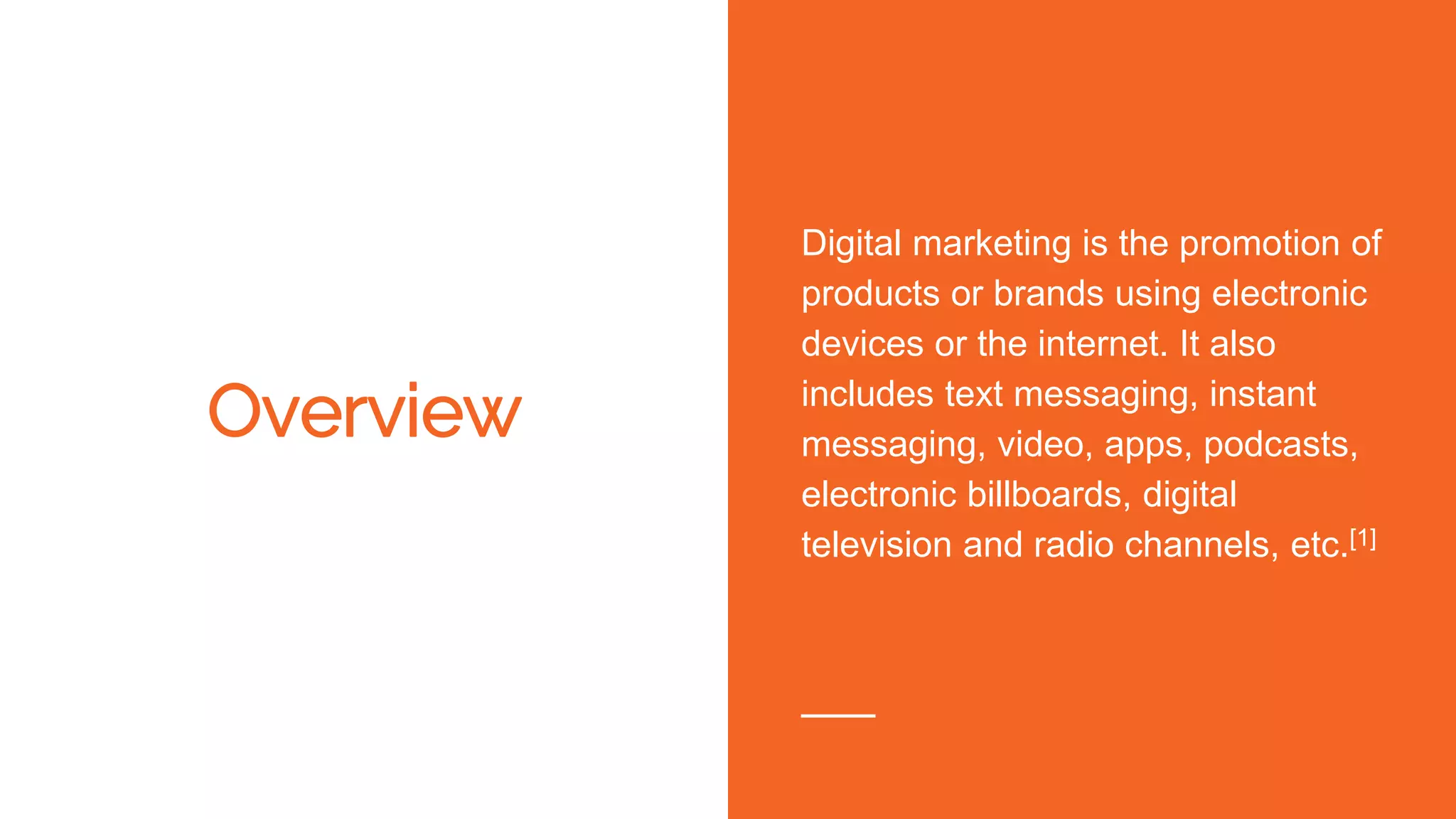 Overview
Digital marketing is the promotion of
products or brands using electronic
devices or the internet. It also
includes text messaging, instant
messaging, video, apps, podcasts,
electronic billboards, digital
television and radio channels, etc.[1]
 