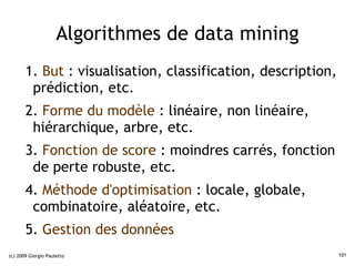 Algorithmes de data mining
       1. But : visualisation, classification, description,
        prédiction, etc.
       2. Forme du modèle : linéaire, non linéaire,
        hiérarchique, arbre, etc.
       3. Fonction de score : moindres carrés, fonction
        de perte robuste, etc.
       4. Méthode d'optimisation : locale, globale,
        combinatoire, aléatoire, etc.
       5. Gestion des données
(c) 2009 Giorgio Pauletto                                     101
 