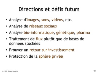Directions et défis futurs
     ●    Analyse d'images, sons, vidéos, etc.
     ●    Analyse de réseaux sociaux
     ●
          Analyse bio-informatique, génétique, pharma
     ●
          Traitement de flux plutôt que de bases de
          données stockées
     ●
          Prouver un retour sur investissement
     ●
          Protection de la sphère privée


(c) 2009 Giorgio Pauletto                                102
 
