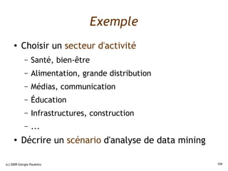 Exemple
     ●    Choisir un secteur d'activité
             –   Santé, bien-être
             –   Alimentation, grande distribution
             –   Médias, communication
             –   Éducation
             –   Infrastructures, construction
             –   ...
     ●
          Décrire un scénario d'analyse de data mining

(c) 2009 Giorgio Pauletto                                104
 