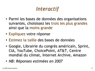 Interactif
     ●    Parmi les bases de données des organisations
          suivantes, choisissez les trois les plus grandes
          ainsi que la moins grande
     ●
          Expliquez votre réponse
     ●
          Estimez la taille des bases de données
     ●    Google, Librairie du congrès américain, Sprint,
          CIA, YouTube, ChoicePoint, AT&T, Centre
          mondial du climat, Internet Archive, Amazon
     ●
          NB: Réponses estimées en 2007
(c) 2009 Giorgio Pauletto                                    14
 