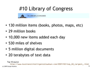 #10 Library of Congress


     ●    130 million items (books, photos, maps, etc)
     ●    29 million books
     ●
          10,000 new items added each day
     ●
          530 miles of shelves
     ●
          5 million digital documents
     ●
          20 terabytes of text data
         Top 10 source
            http://www.businessintelligencelowdown.com/2007/02/top_10_largest_.html
(c) 2009 Giorgio Pauletto                                                         15
 