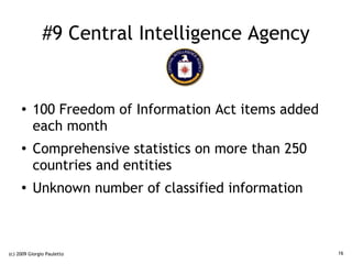 #9 Central Intelligence Agency


     ●    100 Freedom of Information Act items added
          each month
     ●    Comprehensive statistics on more than 250
          countries and entities
     ●
          Unknown number of classified information



(c) 2009 Giorgio Pauletto                              16
 