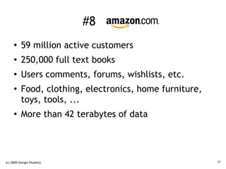 #8 Amazon
     ●    59 million active customers
     ●    250,000 full text books
     ●
          Users comments, forums, wishlists, etc.
     ●
          Food, clothing, electronics, home furniture,
          toys, tools, ...
     ●
          More than 42 terabytes of data




(c) 2009 Giorgio Pauletto                                17
 