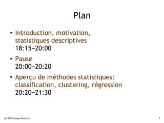 Plan
     ●    Introduction, motivation,
          statistiques descriptives
          18:15−20:00
     ●
          Pause
          20:00−20:20
     ●
          Aperçu de méthodes statistiques:
          classification, clustering, régression
          20:20−21:30


(c) 2009 Giorgio Pauletto                          2
 