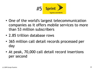 #5 Sprint

     ●    One of the world's largest telecommunication
          companies as it offers mobile services to more
          than 53 million subscribers
     ●
          2.85 trillion database rows
     ●
          365 million call detail records processed per
          day
     ●
          At peak, 70,000 call detail record insertions
          per second

(c) 2009 Giorgio Pauletto                                  20
 