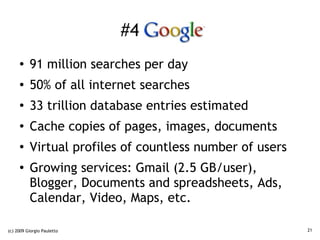 #4 Google
     ●    91 million searches per day
     ●    50% of all internet searches
     ●
          33 trillion database entries estimated
     ●
          Cache copies of pages, images, documents
     ●
          Virtual profiles of countless number of users
     ●
          Growing services: Gmail (2.5 GB/user),
          Blogger, Documents and spreadsheets, Ads,
          Calendar, Video, Maps, etc.

(c) 2009 Giorgio Pauletto                                 21
 