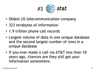 #3 AT&T
     ●    Oldest US telecommunication company
     ●    323 terabytes of information
     ●
          1.9 trillion phone call records
     ●
          Largest volume of data in one unique database
          and the second largest number of rows in a
          unique database
     ●    If you ever made a call via AT&T less than 10
          years ago, chances are they still got your
          information somewhere.
(c) 2009 Giorgio Pauletto                                 22
 