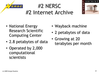 #2 NERSC
                            #2 Internet Archive

     ●    National Energy             ●   Wayback machine
          Research Scientific         ●
                                          2 petabytes of data
          Computing Center
                                      ●
                                          Growing at 20
     ●
          2.8 petabytes of data           terabytes per month
     ●    Operated by 2,000
          computational
          scientists


(c) 2009 Giorgio Pauletto                                       23
 