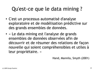 Qu'est-ce que le data mining ?
     ●    C'est un processus automatisé d'analyse
          exploratoire et de modélisation prédictive sur
          des grands ensembles de données.
     ●
          « Le data mining est l'analyse de grands
          ensembles de données observées afin de
          découvrir et de résumer des relations de façon
          nouvelle qui soient compréhensibles et utiles à
          leur propriétaire. »
                                   Hand, Mannila, Smyth (2001)


(c) 2009 Giorgio Pauletto                                        25
 