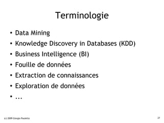 Terminologie
     ●    Data Mining
     ●    Knowledge Discovery in Databases (KDD)
     ●
          Business Intelligence (BI)
     ●
          Fouille de données
     ●
          Extraction de connaissances
     ●
          Exploration de données
     ●
          ...


(c) 2009 Giorgio Pauletto                          27
 