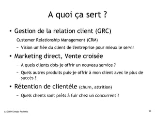 A quoi ça sert ?
     ●    Gestion de la relation client (GRC)
             Customer Relationship Management (CRM)
             –   Vision unifiée du client de l'entreprise pour mieux le servir
     ●
          Marketing direct, Vente croisée
             –   A quels clients dois-je offrir un nouveau service ?
             –   Quels autres produits puis-je offrir à mon client avec le plus de
                 succès ?
     ●    Rétention de clientèle                (churn, attrition)
             –   Quels clients sont prêts à fuir chez un concurrent ?


(c) 2009 Giorgio Pauletto                                                            29
 