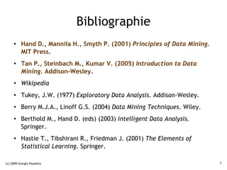 Bibliographie
     ●    Hand D., Mannila H., Smyth P. (2001) Principles of Data Mining.
          MIT Press.
     ●
          Tan P., Steinbach M., Kumar V. (2005) Introduction to Data
          Mining. Addison-Wesley.
     ●    Wikipedia
     ●    Tukey, J.W. (1977) Exploratory Data Analysis. Addison-Wesley.
     ●    Berry M.J.A., Linoff G.S. (2004) Data Mining Techniques. Wiley.
     ●    Berthold M., Hand D. (eds) (2003) Intelligent Data Analysis.
          Springer.
     ●    Hastie T., Tibshirani R., Friedman J. (2001) The Elements of
          Statistical Learning. Springer.

(c) 2009 Giorgio Pauletto                                                   3
 