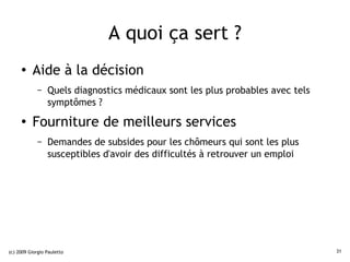 A quoi ça sert ?
     ●    Aide à la décision
             –   Quels diagnostics médicaux sont les plus probables avec tels
                 symptômes ?
     ●
          Fourniture de meilleurs services
             –   Demandes de subsides pour les chômeurs qui sont les plus
                 susceptibles d'avoir des difficultés à retrouver un emploi




(c) 2009 Giorgio Pauletto                                                       31
 