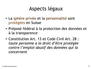 Aspects légaux
     ●    La sphère privée et la personnalité sont
          protégées en Suisse
     ●    Préposé fédéral à la protection des données et
          à la transparence
     ●
          Constitution Art. 13 et Code Civil Art. 28 :
          toute personne a le droit d’être protégée
          contre l’emploi abusif des données qui la
          concernent


(c) 2009 Giorgio Pauletto                                  32
 