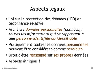 Aspects légaux
     ●    Loi sur la protection des données (LPD) et
          ordonnance relative
     ●    Art. 3 a : données personnelles (données),
          toutes les informations qui se rapportent à
          une personne identifiée ou identifiable
     ●
          Pratiquement toutes les données personnelles
          peuvent être considérées comme sensibles
     ●
          Droit d'être renseigné sur ses propres données
     ●
          Aspects éthiques !
(c) 2009 Giorgio Pauletto                                  33
 