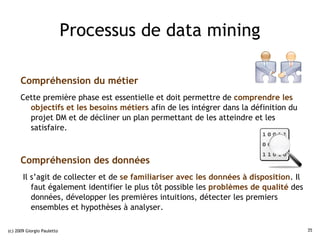 Processus de data mining

      Compréhension du métier
      Cette première phase est essentielle et doit permettre de comprendre les
        objectifs et les besoins métiers afin de les intégrer dans la définition du
        projet DM et de décliner un plan permettant de les atteindre et les
        satisfaire.



      Compréhension des données
       Il s’agit de collecter et de se familiariser avec les données à disposition. Il
          faut également identifier le plus tôt possible les problèmes de qualité des
          données, développer les premières intuitions, détecter les premiers
          ensembles et hypothèses à analyser.

(c) 2009 Giorgio Pauletto                                                                35
 