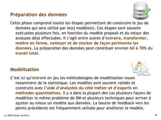 Préparation des données
      Cette phase comprend toutes les étapes permettant de construire le jeu de
        données qui sera utilisé par le(s) modèle(s). Ces étapes sont souvent
        exécutées plusieurs fois, en fonction du modèle proposé et du retour des
        analyses déjà effectuées. Il s’agit entre autres d’extraire, transformer,
        mettre en forme, nettoyer et de stocker de façon pertinente les
        données. La préparation des données peut constituer environ 60 à 70% du
        travail total.



      Modélisation
      C’est ici qu’entrent en jeu les méthodologies de modélisation issues
         notamment de la statistique. Les modèles sont souvent validés et
         construits avec l’aide d’analystes du côté métier et d’experts en
         méthodes quantitatives. Il y a dans la plupart des cas plusieurs façons de
         modéliser le même problème de DM et plusieurs techniques pour arriver à
         ajuster au mieux un modèle aux données. La boucle de feedback vers les
         points précédents est fréquemment utilisée pour améliorer le modèle.
(c) 2009 Giorgio Pauletto                                                             36
 