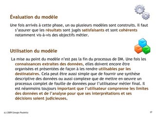 Évaluation du modèle
      Une fois arrivés à cette phase, un ou plusieurs modèles sont construits. Il faut
        s’assurer que les résultats sont jugés satisfaisants et sont cohérents
        notamment vis-à-vis des objectifs métier.



      Utilisation du modèle
       La mise au point du modèle n’est pas la fin du processus de DM. Une fois les
         connaissances extraites des données, elles doivent encore être
         organisées et présentées de façon à les rendre utilisables par les
         destinataires. Cela peut être aussi simple que de fournir une synthèse
         descriptive des données ou aussi complexe que de mettre en oeuvre un
         processus complet de fouille de données pour l’utilisateur métier final. Il
         est néanmoins toujours important que l’utilisateur comprenne les limites
         des données et de l’analyse pour que ses interprétations et ses
         décisions soient judicieuses.


(c) 2009 Giorgio Pauletto                                                                37
 