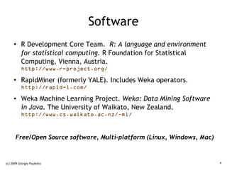 Software
     ●    R Development Core Team. R: A language and environment
          for statistical computing. R Foundation for Statistical
          Computing, Vienna, Austria.
          http://www.r-project.org/
     ●    RapidMiner (formerly YALE). Includes Weka operators.
          http://rapid-i.com/
     ●    Weka Machine Learning Project. Weka: Data Mining Software
          in Java. The University of Waikato, New Zealand.
          http://www.cs.waikato.ac.nz/~ml/



      Free/Open Source software, Multi-platform (Linux, Windows, Mac)



(c) 2009 Giorgio Pauletto                                               4
 