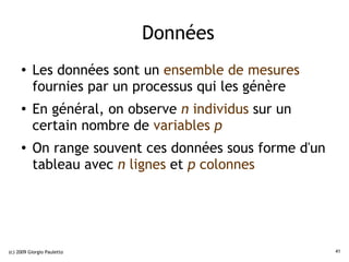 Données
     ●    Les données sont un ensemble de mesures
          fournies par un processus qui les génère
     ●    En général, on observe n individus sur un
          certain nombre de variables p
     ●
          On range souvent ces données sous forme d'un
          tableau avec n lignes et p colonnes




(c) 2009 Giorgio Pauletto                                41
 