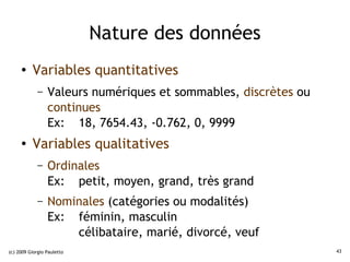 Nature des données
     ●    Variables quantitatives
             –   Valeurs numériques et sommables, discrètes ou
                 continues
                 Ex: 18, 7654.43, -0.762, 0, 9999
     ●    Variables qualitatives
             –   Ordinales
                 Ex: petit, moyen, grand, très grand
             –   Nominales (catégories ou modalités)
                 Ex: féminin, masculin
                     célibataire, marié, divorcé, veuf
(c) 2009 Giorgio Pauletto                                        43
 