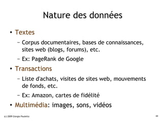 Nature des données
     ●    Textes
             –   Corpus documentaires, bases de connaissances,
                 sites web (blogs, forums), etc.
             –   Ex: PageRank de Google
     ●
          Transactions
             –   Liste d'achats, visites de sites web, mouvements
                 de fonds, etc.
             –   Ex: Amazon, cartes de fidélité
     ●
          Multimédia: images, sons, vidéos
(c) 2009 Giorgio Pauletto                                           44
 