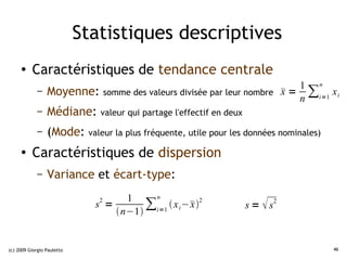 Statistiques descriptives
     ●    Caractéristiques de tendance centrale
                                                                     1 n
             – Moyenne: somme des valeurs divisée par leur nombre  = ∑ x i
                                                                  x
                                                                     n i=1
             –   Médiane:       valeur qui partage l'effectif en deux

             –   (Mode:      valeur la plus fréquente, utile pour les données nominales)

     ●
          Caractéristiques de dispersion
             –   Variance et écart-type:
                                    1    n
                               2
                              s =
                                  n−1
                                        ∑i=1  x i −  2
                                                     x                  s =  s2



(c) 2009 Giorgio Pauletto                                                                  46
 
